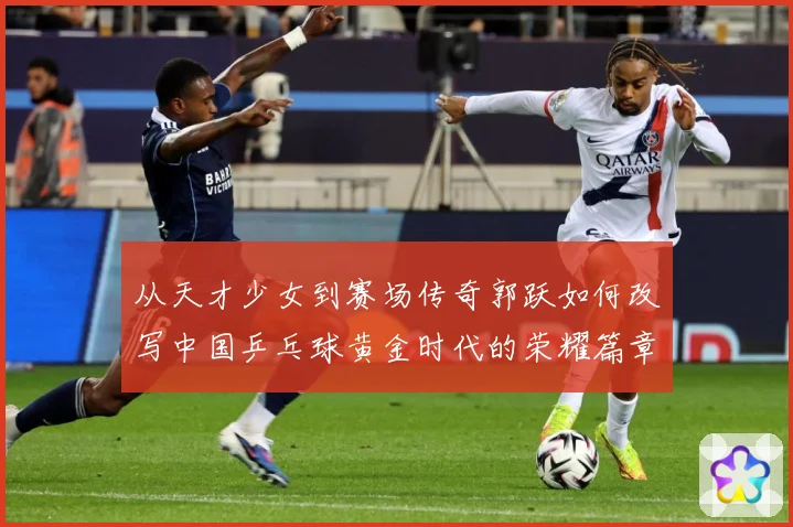 从天才少女到赛场传奇郭跃如何改写中国乒乓球黄金时代的荣耀篇章解析：最新赛事动态与深度分析