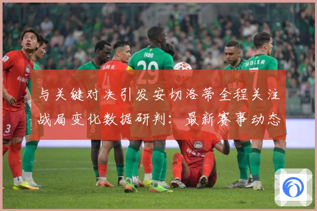 与关键对决引发安切洛蒂全程关注战局变化数据研判：最新赛事动态与深度分析