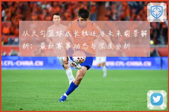 从天勾篮球成长轨迹与未来前景解析：最新赛事动态与深度分析