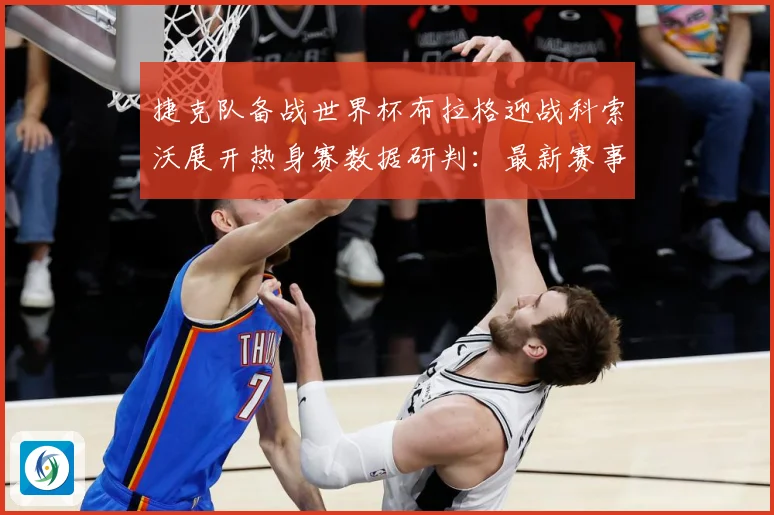 捷克队备战世界杯布拉格迎战科索沃展开热身赛数据研判：最新赛事动态与深度分析