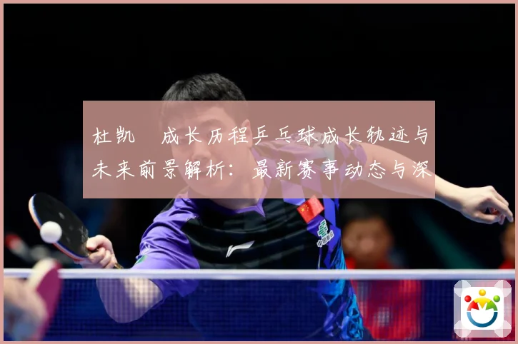 杜凯琹成长历程乒乓球成长轨迹与未来前景解析：最新赛事动态与深度分析