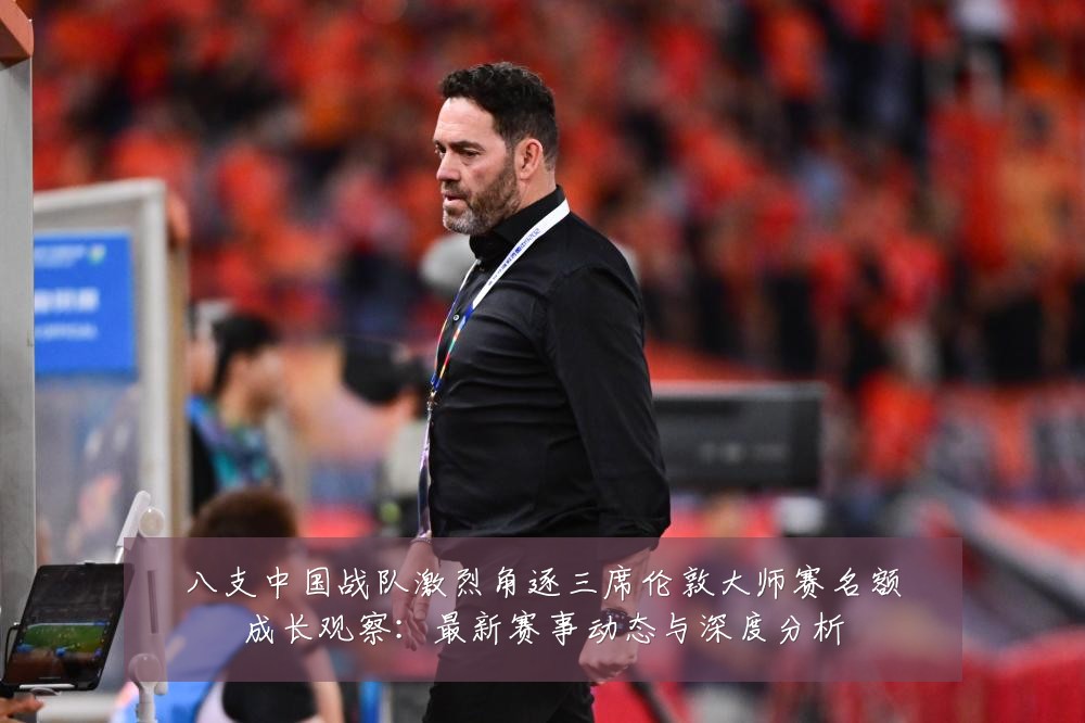 八支中国战队激烈角逐三席伦敦大师赛名额成长观察：最新赛事动态与深度分析