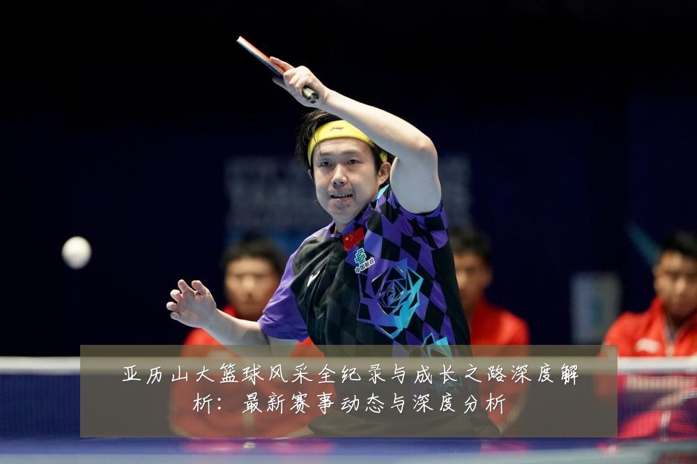 亚历山大篮球风采全纪录与成长之路深度解析:最新赛事动态与深度分析