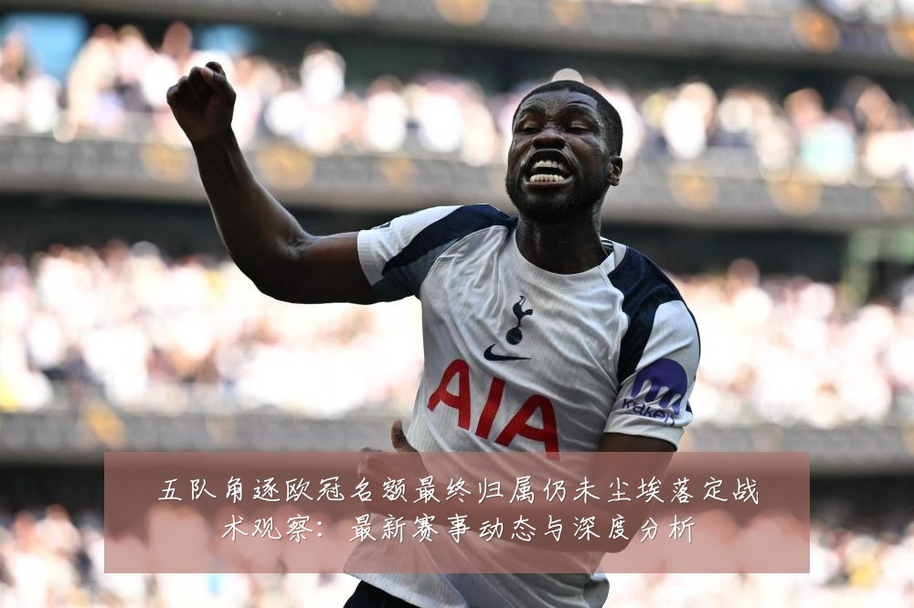 五队角逐欧冠名额最终归属仍未尘埃落定战术观察：最新赛事动态与深度分析